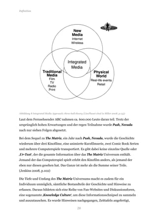 Definition




Abbildung 8 Integrated Media Approach: three-ball-theory (LivePlanet cited in Miller 2008, p.155)

Laut dem Fernsehsender ABC nahmen ca. 600.000 Leute daran teil. Trotz der
ursprünglich hohen Erwartungen und der regen Teilnahme wurde Push, Nevada
nach nur sieben Folgen abgesetzt.

Bei dem Sequel zu The Matrix, ein Jahr nach Push, Nevada, wurde die Geschichte
wiederum über drei Kinofilme, eine animierte Kurzfilmserie, zwei Comic Book Serien
und mehrere Computerspiele transportiert. Es gibt dabei keine einzelne Quelle oder
‚Ur-Text‘, der die gesamte Information über das The Matrix Universum enthält.
Jemand der das Computerspiel spielt erlebt den Kinofilm anders, als jemand der
eben nur diesen gesehen hat. Das Ganze ist mehr als die Summe seiner Teile.
(Jenkins 2008, p.102)

Die Tiefe und Umfang des The Matrix Universums macht es zudem für ein
Individuum unmöglich, sämtliche Bestandteile der Geschichte und Hinweise zu
erfassen. Daraus bildeten sich eine Reihe von Fan-Websites und Diskussionsforen,
eine sogenannte ‚Knowledge Culture‘, um diese Informationsschnipsel zu sammeln
und auszutauschen. Es wurde Hinweisen nachgegangen, Zeittafeln angefertigt,

                                                     20
 