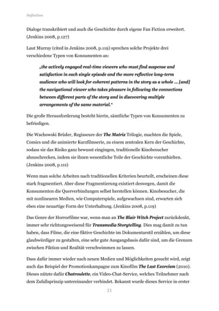 Definition


Dialoge transkribiert und auch die Geschichte durch eigene Fan Fiction erweitert.
(Jenkins 2008, p.127)

Laut Murray (cited in Jenkins 2008, p.119) sprechen solche Projekte drei
verschiedene Typen von Konsumenten an:

       „the actively engaged real-time viewers who must find suspense and
       satisfaction in each single episode and the more reflective long-term
       audience who will look for coherent patterns in the story as a whole … [and]
       the navigational viewer who takes pleasure in following the connections
       between different parts of the story and in discovering multiple
       arrangements of the same material.“

Die große Herausforderung besteht hierin, sämtliche Typen von Konsumenten zu
befriedigen.

Die Wachowski Brüder, Regisseure der The Matrix Trilogie, machten die Spiele,
Comics und die animierte Kurzfilmserie, zu einem zentralen Kern der Geschichte,
sodass sie das Risiko ganz bewusst eingingen, traditionelle Kinobesucher
abzuschrecken, indem sie ihnen wesentliche Teile der Geschichte vorenthielten.
(Jenkins 2008, p.111)

Wenn man solche Arbeiten nach traditionellen Kriterien beurteilt, erscheinen diese
stark fragmentiert. Aber diese Fragmentierung existiert deswegen, damit die
Konsumenten die Querverbindungen selbst herstellen können. Kinobesucher, die
mit nonlinearen Medien, wie Computerspiele, aufgewachsen sind, erwarten sich
eben eine neuartige Form der Unterhaltung. (Jenkins 2008, p.119)

Das Genre der Horrorfilme war, wenn man an The Blair Witch Project zurückdenkt,
immer sehr richtungsweisend für Transmedia Storytelling. Dies mag damit zu tun
haben, dass Filme, die eine fiktive Geschichte im Dokumentarstil erzählen, um diese
glaubwürdiger zu gestalten, eine sehr gute Ausgangsbasis dafür sind, um die Grenzen
zwischen Fiktion und Realität verschwimmen zu lassen.

Dass dafür immer wieder nach neuen Medien und Möglichkeiten gesucht wird, zeigt
auch das Beispiel der Promotionkampagne zum Kinofilm The Last Exorcism (2010).
Dieses nützte dafür Chatroulette, ein Video-Chat-Service, welches Teilnehmer nach


                                         21
dem Zufallsprinzip untereinander verbindet. Bekannt wurde dieses Service in erster
 