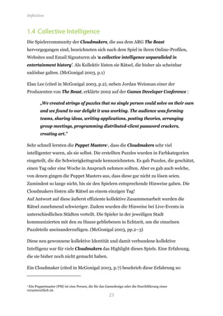 Definition



1.4 Collective Intelligence
Die Spielercommunity der Cloudmakers, die aus dem ARG The Beast
hervorgegangen sind, bezeichneten sich nach dem Spiel in ihren Online-Profilen,
Websites und Email Signaturen als ‘a collective intelligence unparalleled in
entertainment history’. Als Kollektiv lösten sie Rätsel, die bisher als scheinbar
unlösbar galten. (McGonigal 2003, p.1)

Elan Lee (cited in McGonigal 2003, p.2), neben Jordan Weisman einer der
Produzenten von The Beast, erklärte 2002 auf der Games Developer Conference :

        „We created strings of puzzles that no single person could solve on their own
        and we found to our delight it was working. The audience was forming
        teams, sharing ideas, writing applications, posting theories, arranging
        group meetings, programming distributed-client password crackers,
        creating art.”

Sehr schnell lernten die Puppet Masters 1, dass die Cloudmakers sehr viel
intelligenter waren, als sie selbst. Die erstellten Puzzles wurden in Farbkategorien
eingeteilt, die die Schwierigkeitsgrade kennzeichneten. Es gab Puzzles, die geschätzt,
einen Tag oder eine Woche in Anspruch nehmen sollten. Aber es gab auch welche,
von denen gingen die Puppet Masters aus, dass diese gar nicht zu lösen seien.
Zumindest so lange nicht, bis sie den Spielern entsprechende Hinweise gaben. Die
Cloudmakers lösten alle Rätsel an einem einzigen Tag!
Auf Antwort auf diese äußerst effiziente kollektive Zusammenarbeit wurden die
Rätsel zunehmend schwieriger. Zudem wurden die Hinweise bei Live-Events in
unterschiedlichen Städten verteilt. Die Spieler in der jeweiligen Stadt
kommunizierten mit den zu Hause gebliebenen in Echtzeit, um die einzelnen
Puzzleteile aneinanderzufügen. (McGonigal 2003, pp.2–3)

Diese neu gewonnene kollektive Identität und damit verbundene kollektive
Intelligenz war für viele Cloudmakers das Highlight dieses Spiels. Eine Erfahrung,
die sie bisher noch nicht gemacht haben.

Ein Cloudmaker (cited in McGonigal 2003, p.7) beschrieb diese Erfahrung so:




                                                    23
1Ein Puppetmaster (PM) ist eine Person, die für das Gamedesign oder die Durchführung eines
verantwortlich ist.
 
