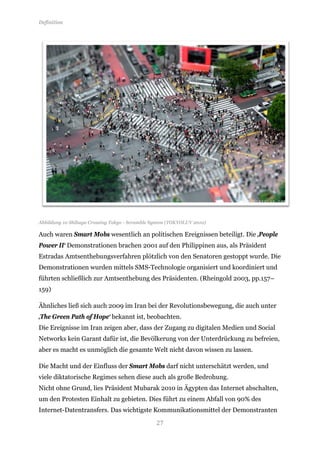 Definition




Abbildung 10 Shibuya Crossing Tokyo - Scramble System (TOKYOLUV 2010)

Auch waren Smart Mobs wesentlich an politischen Ereignissen beteiligt. Die ‚People
Power II‘ Demonstrationen brachen 2001 auf den Philippinen aus, als Präsident
Estradas Amtsenthebungsverfahren plötzlich von den Senatoren gestoppt wurde. Die
Demonstrationen wurden mittels SMS-Technologie organisiert und koordiniert und
führten schließlich zur Amtsenthebung des Präsidenten. (Rheingold 2003, pp.157–
159)

Ähnliches ließ sich auch 2009 im Iran bei der Revolutionsbewegung, die auch unter
‚The Green Path of Hope‘ bekannt ist, beobachten.
Die Ereignisse im Iran zeigen aber, dass der Zugang zu digitalen Medien und Social
Networks kein Garant dafür ist, die Bevölkerung von der Unterdrückung zu befreien,
aber es macht es unmöglich die gesamte Welt nicht davon wissen zu lassen.

Die Macht und der Einfluss der Smart Mobs darf nicht unterschätzt werden, und
viele diktatorische Regimes sehen diese auch als große Bedrohung.
Nicht ohne Grund, lies Präsident Mubarak 2010 in Ägypten das Internet abschalten,
um den Protesten Einhalt zu gebieten. Dies führt zu einem Abfall von 90% des


                                                27
Internet-Datentransfers. Das wichtigste Kommunikationsmittel der Demonstranten
 