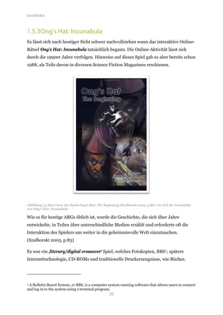 Geschichte



1.5.3 Ong’s Hat: Incunabula
Es lässt sich nach heutiger Sicht schwer nachvollziehen wann das interaktive Online-
Rätsel Ong’s Hat: Incunabula tatsächlich begann. Die Online-Aktivität lässt sich
durch die 1990er Jahre verfolgen. Hinweise auf dieses Spiel gab es aber bereits schon
1988, als Teile davon in diversen Science Fiction Magazinen erschienen.




Abbildung 13 Das Cover des Buchs Ong’s Hat: The Beginning (Szulborski 2005, p.86), ein Teil der Geschichte
von Ong’s Hat: Incunabula

Wie es für heutige ARGs üblich ist, wurde die Geschichte, die sich über Jahre
entwickelte, in Teilen über unterschiedliche Medien erzählt und erforderte oft die
Interaktion des Spielers um weiter in die geheimnisvolle Welt einzutauchen.
(Szulborski 2005, p.83)

Es war ein ‚literary/digital crossover‘ Spiel, welches Fotokopien, BBS 2, spätere
Internettechnologie, CD-ROMs und traditionelle Druckerzeugnisse, wie Bücher,




                                                     35
2A Bulletin Board System, or BBS, is a computer system running software that allows users to connect
and log in to the system using a terminal program.
 