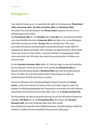 Kategorien




Kategorien

Ivan Askwith (2008, pp.22–27) unterteilte die ARGs in vier Kategorien: Promotional
ARGs, Grassroots ARGs, Narrative Extension ARGs und Monetized ARGs.
Ich möchte hier noch die Kategorie der Serious Games ergänzen, die seit 2007 an
Bedeutung gewonnen haben.
Ein Promotional ARG ist z. B. The Beast oder I Love Bees, die ein konkretes Produkt
oder einen Kinofilm bewerben. Grassroots ARGs sind Spiele, die von unabhängigen
Entwicklern produziert werden. Exocog zählt zum Beispiel dazu. Mit wenig
personellen Ressourcen und beschränkten finanziellen Mitteln werden ARGs für
gleichgesinnte Spieler geschaffen. Diese entstehen aus Begeisterung für dieses Spiele
Genre oder als eine Art Fan Fiction, in der die Geschichte vorangegangener ARGs
weiterentwickelt wird. Oft stehen diese Spiele den professionellen Vorbildern um
nicht viel nach.

Zu den Narrative Extension ARGs zählt z. B. Push Las Vegas, in dem die Geschichte
der Fernsehserie vertieft und erweitert wird, und bei den Monetized ARGs ist
Majestic das bekannteste Beispiel. Monetized ARGs sind wohl die problematischte
Form von ARGs, da es den Entwicklern bisher nicht gelungen ist, dafür ein
funktionierendes Modell auf die Beine zu stellen.

Die meiner Meinung nach zukunftsträchtigste Kategorie sind aber die Serious
Games, auf die ich in diesem Teil meiner Arbeit noch näher eingehen werde. Die
kollektive Problemlösungsfähigkeit der Communities wird hierbei auf reale Probleme
angewendet. Ein Einsatzzweck für solche ARGs wäre z. B. als Social Learning Tool.

Die Einordnung von ARGs ist generell schwierig, da auf viele oft mehrere Kategorien
zutreffen. The Beast ist z. B. ein Promotional ARG, aber ebenso ein Narrative
Extension ARG, da es die Geschichte hinter dem Film vertieft.
Diese Kategorisierung sollte daher lediglich beitragen, ein größtmögliches Abbild der
Vielfalt zu schaffen und unterschiedliche Einsatzzwecke aufzuzeigen.




                                         47
 