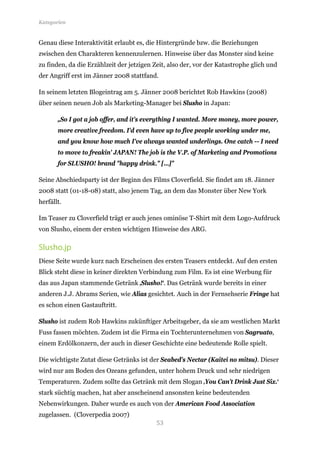 Kategorien


Genau diese Interaktivität erlaubt es, die Hintergründe bzw. die Beziehungen
zwischen den Charakteren kennenzulernen. Hinweise über das Monster sind keine
zu finden, da die Erzählzeit der jetzigen Zeit, also der, vor der Katastrophe glich und
der Angriff erst im Jänner 2008 stattfand.

In seinem letzten Blogeintrag am 5. Jänner 2008 berichtet Rob Hawkins (2008)
über seinen neuen Job als Marketing-Manager bei Slusho in Japan:

       „So I got a job offer, and it's everything I wanted. More money, more power,
       more creative freedom. I'd even have up to five people working under me,
       and you know how much I've always wanted underlings. One catch -- I need
       to move to freakin' JAPAN! The job is the V.P. of Marketing and Promotions
       for SLUSHO! brand "happy drink." […]”

Seine Abschiedsparty ist der Beginn des Films Cloverfield. Sie findet am 18. Jänner
2008 statt (01-18-08) statt, also jenem Tag, an dem das Monster über New York
herfällt.

Im Teaser zu Cloverfield trägt er auch jenes ominöse T-Shirt mit dem Logo-Aufdruck
von Slusho, einem der ersten wichtigen Hinweise des ARG.

Slusho.jp
Diese Seite wurde kurz nach Erscheinen des ersten Teasers entdeckt. Auf den ersten
Blick steht diese in keiner direkten Verbindung zum Film. Es ist eine Werbung für
das aus Japan stammende Getränk ‚Slusho!‘. Das Getränk wurde bereits in einer
anderen J.J. Abrams Serien, wie Alias gesichtet. Auch in der Fernsehserie Fringe hat
es schon einen Gastauftritt.

Slusho ist zudem Rob Hawkins zukünftiger Arbeitsgeber, da sie am westlichen Markt
Fuss fassen möchten. Zudem ist die Firma ein Tochterunternehmen von Sagruato,
einem Erdölkonzern, der auch in dieser Geschichte eine bedeutende Rolle spielt.

Die wichtigste Zutat diese Getränks ist der Seabed's Nectar (Kaitei no mitsu). Dieser
wird nur am Boden des Ozeans gefunden, unter hohem Druck und sehr niedrigen
Temperaturen. Zudem sollte das Getränk mit dem Slogan ‚You Can’t Drink Just Six.‘
stark süchtig machen, hat aber anscheinend ansonsten keine bedeutenden
Nebenwirkungen. Daher wurde es auch von der American Food Association

                                          53
zugelassen. (Cloverpedia 2007)
 