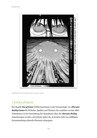 Kategorien




Abbildung 29 Cloverfield Manga (Togawa 2008)




1.8.2 Out of Game
Der Begriff ‚Out of Game‘ (OOG) bezeichnet in der Terminologie von Alternate
Reality Games die Websites, Quellen und Themen, die zunächst von den ARG-
Teilnehmern in die Entwicklung der Hypothesen über die Alternate Reality
miteinbezogen werden, sich jedoch später als, in keinem (oder im zufälligen)
Zusammenhang stehende Elemente entpuppen.



                                               58
 