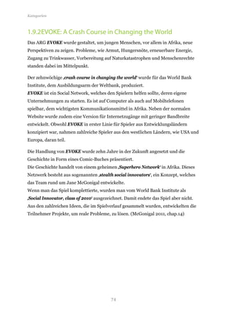 Kategorien



1.9.2 EVOKE: A Crash Course in Changing the World
Das ARG EVOKE wurde gestaltet, um jungen Menschen, vor allem in Afrika, neue
Perspektiven zu zeigen. Probleme, wie Armut, Hungersnöte, erneuerbare Energie,
Zugang zu Trinkwasser, Vorbereitung auf Naturkatastrophen und Menschenrechte
standen dabei im Mittelpunkt.

Der zehnwöchige ‚crash course in changing the world‘ wurde für das World Bank
Institute, dem Ausbildungsarm der Weltbank, produziert.
EVOKE ist ein Social Network, welches den Spielern helfen sollte, deren eigene
Unternehmungen zu starten. Es ist auf Computer als auch auf Mobiltelefonen
spielbar, dem wichtigsten Kommunikationsmittel in Afrika. Neben der normalen
Website wurde zudem eine Version für Internetzugänge mit geringer Bandbreite
entwickelt. Obwohl EVOKE in erster Linie für Spieler aus Entwicklungsländern
konzipiert war, nahmen zahlreiche Spieler aus den westlichen Ländern, wie USA und
Europa, daran teil.

Die Handlung von EVOKE wurde zehn Jahre in der Zukunft angesetzt und die
Geschichte in Form eines Comic-Buches präsentiert.
Die Geschichte handelt von einem geheimen ‚Superhero Network‘ in Afrika. Dieses
Netzwerk besteht aus sogenannten ‚stealth social innovators‘, ein Konzept, welches
das Team rund um Jane McGonigal entwickelte.
Wenn man das Spiel komplettierte, wurden man vom World Bank Institute als
‚Social Innovator, class of 2010‘ ausgezeichnet. Damit endete das Spiel aber nicht.
Aus den zahlreichen Ideen, die im Spielverlauf gesammelt wurden, entwickelten die
Teilnehmer Projekte, um reale Probleme, zu lösen. (McGonigal 2011, chap.14)




                                         74
 
