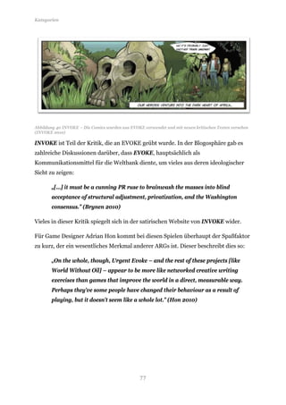 Kategorien




Abbildung 40 INVOKE – Die Comics wurden aus EVOKE verwendet und mit neuen kritischen Texten versehen
(INVOKE 2010)

INVOKE ist Teil der Kritik, die an EVOKE geübt wurde. In der Blogosphäre gab es
zahlreiche Diskussionen darüber, dass EVOKE, hauptsächlich als
Kommunikationsmittel für die Weltbank diente, um vieles aus deren ideologischer
Sicht zu zeigen:

       „[…] it must be a cunning PR ruse to brainwash the masses into blind
       acceptance of structural adjustment, privatization, and the Washington
       consensus.” (Brynen 2010)

Vieles in dieser Kritik spiegelt sich in der satirischen Website von INVOKE wider.

Für Game Designer Adrian Hon kommt bei diesen Spielen überhaupt der Spaßfaktor
zu kurz, der ein wesentliches Merkmal anderer ARGs ist. Dieser beschreibt dies so:

       „On the whole, though, Urgent Evoke – and the rest of these projects [like
       World Without Oil] – appear to be more like networked creative writing
       exercises than games that improve the world in a direct, measurable way.
       Perhaps they’ve some people have changed their behaviour as a result of
       playing, but it doesn’t seem like a whole lot.” (Hon 2010)




                                                 77
 