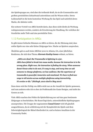 Kategorien


der Spielergruppe aus, sind aber die treibende Kraft, da sie die Communities mit
großem persönlichen Zeitaufwand unterstützen und ihr Wissen teilen. Deren
Leidenschaft ist die beste kostenlose Werbung für das Spiel und natürlich deren
Marke, die dahinter steht.

Ein weiterer Vorteil von ARGs besteht darin, dass diese nicht direkt als Werbung
wahrgenommen werden, sondern als Erweiterung der Handlung. Sie verleihen der
Geschichte mehr Tiefe und eine persönliche Note.


1.12 Partizipation in ARGs
Es gibt immer kritische Stimmen zu ARGs zu hören, die der Meinung sind, dass
solche Spiele nur eine sehr kleine Zielgruppe bzw. Nische an Spielern ansprechen.

Ähnliches gab es auch beim ARGfest 2010 in Atlanta, GA, einer jährlichen
Konferenz, die sich dem Thema Alternate Reality Games widmet, zu hören:

       „ARGs are dead. But Transmedia is lightning in a jar.
       ARGs have failed to break into mass media, because the interaction is in the
       wrong place. Right now, the interaction is finding the story. When someone
       doesn’t know what to do next, it’s easy to stop, and every time we ask
       someone to change platforms, we lose audience. But the experience of
       transmedia is powerful, immersive and emotional. We have to find new
       ways to tell stories across multiple platforms using interactivity.
       It’s evolve or die.” (McHugh, 2010 cited in May 2010)

Zum einen wird der Erfolg von ARGs nicht nur an der Anzahl der Spieler gemessen,
und zum anderen sehe ich es eher als Problematik des Game Designs, und nicht des
Genres an sich.

Viele ARGs machen den Fehler die Spielerfahrung nur auf eine ganz bestimmte
Zielgruppe zu beschränken. Die Kunst liegt darin, unterschiedliche Spielergruppen
anzusprechen. Die Gruppe der sogenannten Casual Gamer wird oft gänzlich
ausgeschlossen, da sie schlichtweg mit der Komplexität des Spiels und dem
Schwierigkeitsgrad der Rätsel überfordert ist, und so keinen Anschluss in der
Community findet.




                                          84
 