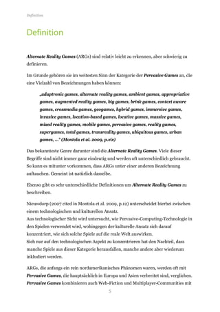 Definition




Definition

Alternate Reality Games (ARGs) sind relativ leicht zu erkennen, aber schwierig zu
definieren.

Im Grunde gehören sie im weitesten Sinn der Kategorie der Pervasive Games an, die
eine Vielzahl von Bezeichnungen haben können:

       „adaptronic games, alternate reality games, ambient games, appropriative
       games, augmented reality games, big games, brink games, context aware
       games, crossmedia games, geogames, hybrid games, immersive games,
       invasive games, location-based games, locative games, massive games,
       mixed reality games, mobile games, pervasive games, reality games,
       supergames, total games, transreality games, ubiquitous games, urban
       games, …” (Montola et al. 2009, p.xix)

Das bekannteste Genre darunter sind die Alternate Reality Games. Viele dieser
Begriffe sind nicht immer ganz eindeutig und werden oft unterschiedlich gebraucht.
So kann es mitunter vorkommen, dass ARGs unter einer anderen Bezeichnung
auftauchen. Gemeint ist natürlich dasselbe.

Ebenso gibt es sehr unterschiedliche Definitionen um Alternate Reality Games zu
beschreiben.

Nieuwdorp (2007 cited in Montola et al. 2009, p.12) unterscheidet hierbei zwischen
einem technologischen und kulturellen Ansatz.
Aus technologischer Sicht wird untersucht, wie Pervasive-Computing-Technologie in
den Spielen verwendet wird, wohingegen der kulturelle Ansatz sich darauf
konzentriert, wie sich solche Spiele auf die reale Welt auswirken.
Sich nur auf den technologischen Aspekt zu konzentrieren hat den Nachteil, dass
manche Spiele aus dieser Kategorie herausfallen, manche andere aber wiederum
inkludiert werden.

ARGs, die anfangs ein rein nordamerikanisches Phänomen waren, werden oft mit
Pervasive Games, die hauptsächlich in Europa und Asien verbreitet sind, verglichen.


                                          5
Pervasive Games kombinieren auch Web-Fiction und Multiplayer-Communities mit
 