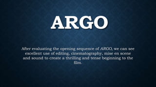 ARGO
After evaluating the opening sequence of ARGO, we can see
excellent use of editing, cinematography, mise en scene
and sound to create a thrilling and tense beginning to the
film.
 