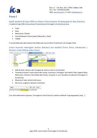 Kea s.r.l. | Via Strà, 102 | 37042 Caldiero (VR)
Tel. / Fax: +39 045 6152381
Web: www.keanet.it | E-mail: info@keanet.it
3
Argo CMS: come inserire le immagini in-line (InLine)
Passo 2
Quali moduli di Argo CMS accettano l’inserimento di immagini in-line (InLine)
I moduli di Argo CMS che accettano l’inserimento di immagini in-line (InLine) sono:
• Testo
• Nota
• Attenzione / Divieto
• Foto+Didascalia+Testo (campi Didascalia e Testo)
• Tabella
Il campo Didascalia del modulo Foto+Didascalia non accetta l’inserimento di immagini inline
Come inserire immagini in-line (InLine) nei moduli Testo, Nota, Attenzione /
Divieto, Foto+Didascalia+Testo
• Nell’Archivio, cliccare sull’immagine da inserire come in-line (InLine)
• Tenendo premuto il tasto sinistro del mouse, trascinare l’immagine nel modulo Testo (oppure Nota,
Attenzione / Divieto, Foto+Didascalia+Testo), nel punto in cui si desidera visualizzare l’immagine in-
line (InLine)
• Rilasciare il tasto sinistro del mouse
• Dal menu, scegliere l’opzione Contenuto.
Una volta selezionata l’opzione, l’immagine in-line (InLine) è inserita mediante il tag segnaposto [img: …].
 