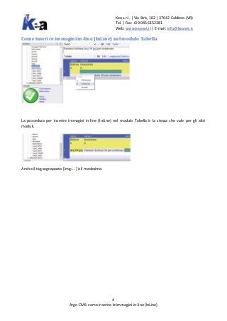 Kea s.r.l. | Via Strà, 102 | 37042 Caldiero (VR)
Tel. / Fax: +39 045 6152381
Web: www.keanet.it | E-mail: info@keanet.it
4
Argo CMS: come inserire le immagini in-line (InLine)
Come inserire immagini in-line (InLine) nel modulo Tabella
La procedura per inserire immagini in-line (InLine) nel modulo Tabella è la stessa che vale per gli altri
moduli.
Anche il tag segnaposto [img: …] è il medesimo.
 