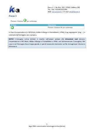 Kea s.r.l. | Via Strà, 102 | 37042 Caldiero (VR)
Tel. / Fax: +39 045 6152381
Web: www.keanet.it | E-mail: info@keanet.it
5
Argo CMS: come inserire le immagini in-line (InLine)
Passo 3
In fase di esportazione (in MS Word, Adobe InDesign o FrameMaker, HTML) il tag segnaposto [img: …] è
sostituito dall’immagine vera e propria.
NOTA! L’immagine in-line (InLine) è inserita nell’output sempre alle dimensioni reali (ovvero:
l’esportazione in MS Word, Adobe InDesign o FrameMaker e HTML non ridimensionano l’immagine). Nel
caso in cui l’immagine fosse troppo grande, è quindi necessario intervenire sul file immagine per ridurne le
dimensioni.
 