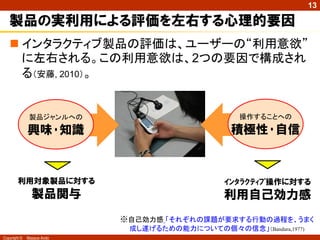 13

   製品の実利用による評価を左右する心理的要因
    インタラクティブ製品の評価は、ユーザーの“利用意欲”
     に左右される。この利用意欲は、2つの要因で構成され
     る（安藤, 2010）。


               製品ジャンルへの                            操作することへの

              興味･知識                              積極性･自信



        利用対象製品に対する                             ｲﾝﾀﾗｸﾃｨﾌﾞ操作に対する
                製品関与                           利用自己効力感
                            ※自己効力感 「それぞれの課題が要求する行動の過程を、うまく
                             成し遂げるための能力についての個々の信念」（Bandura,1977)
Copyright ©   Masaya Ando
 
