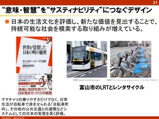 21

“意味・智慧”を“サスティナビリティ”につなぐデザイン
    日本の生活文化を評価し、新たな価値を見出することで、
     持続可能な社会を模索する取り組みが増えている。




                            （画像：http://www.t-lr.co.jp/）   （画像：http://photozou.jp/photo/show/1391108/67760854）


                                  富山市のLRTとレンタサイクル

ママチャリの乗りやすさだけでなく、日常
生活が自転車で済ませられる「自転車町
内」、その他の公共交通との連携などシ
ステムとしての日本の智慧を高く評価。
Copyright ©   Masaya Ando
 