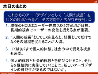 23

   本日のまとめ
         これからのアーゴデザインとして“人間の成長”を
        ＵＸの観点から考え、その方向性と広がりを検討した
        1. 現在のHCDはユーザー体験（ＵＸ）の実現が目標。
           長期的視点でユーザーの変化を捉える点が重要。
        2. “人間の成長”としてＵＸを見ると、結果としてだけで
           なくその過程を捉えることが大切。
        3. ＵＸはあくまで個人的体験。社会の中で捉える視点
           も必要。
        4. 個人的体験と社会的体験とを結びつけること、それ
           らを継続的に実施していくことに、新しいアーゴデザ
           インの可能性があるのではないか。
Copyright ©   Masaya Ando
 