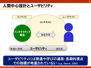 3

   人間中心設計とユーザビリティ

                             モノサイド                  ユーザサイド

                                         コンテキスト



                            インタラクティブ
                               製品        相互作用




                  有効さ・効率             ユーザビリティ      満足度



              ユーザビリティには熟達や学びの過程・長期的視点
                での指標が考慮されていない （e.g., Hornæk, 2006）
Copyright ©   Masaya Ando
 
