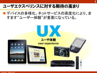 5

   ユーザエクスペリンスに対する期待の高まり
    デバイスの多様化、ネットサービスの高度化により、ま
     すます“ユーザー体験”が重要になっている。



                            UXユーザ体験
                            user experience




Copyright ©   Masaya Ando
 