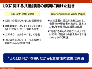 6

   ＵＸに関する共通認識の構築に向けた動き
                   ISO 9241-210: 2010    User eXperience White Paper

   人間中心設計プロセスの国際規格                     UXの定義に混乱があることから、
                                         世界のUX研究者が集まり、基本コ
   規格対象が、インタラクティブシステ                    ンセプトを整理した議論の成果
    ムだけでなく、サービスにも拡大
                                        “定義”そのものではないが、UXと
   UXがテクニカルタームとして定義                     はどういう観点から捉えるべきかを
                                         わかりやすく解説
   HCDの目的として、トータルなUXを
    実現することと位置付け




              “ＵＸとは何か”を探りながらも重要性の認識は共通

Copyright ©   Masaya Ando
 