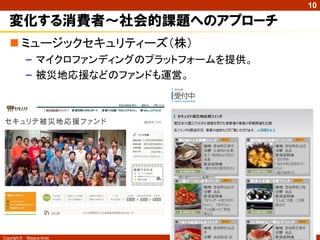 10

   変化する消費者～社会的課題へのアプローチ
    ミュージックセキュリティーズ（株）
              – マイクロファンディングのプラットフォームを提供。
              – 被災地応援などのファンドも運営。




Copyright ©   Masaya Ando
 