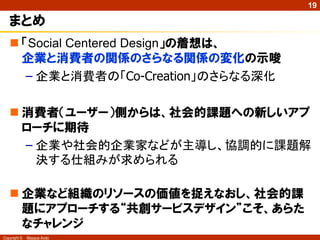 19

   まとめ
    「Social Centered Design」の着想は、
     企業と消費者の関係のさらなる関係の変化の示唆
      – 企業と消費者の「Co-Creation」のさらなる深化

    消費者（ユーザー）側からは、社会的課題への新しいアプ
     ローチに期待
     – 企業や社会的企業家などが主導し、協調的に課題解
       決する仕組みが求められる

    企業など組織のリソースの価値を捉えなおし、社会的課
     題にアプローチする“共創サービスデザイン”こそ、あらた
     なチャレンジ
Copyright ©   Masaya Ando
 