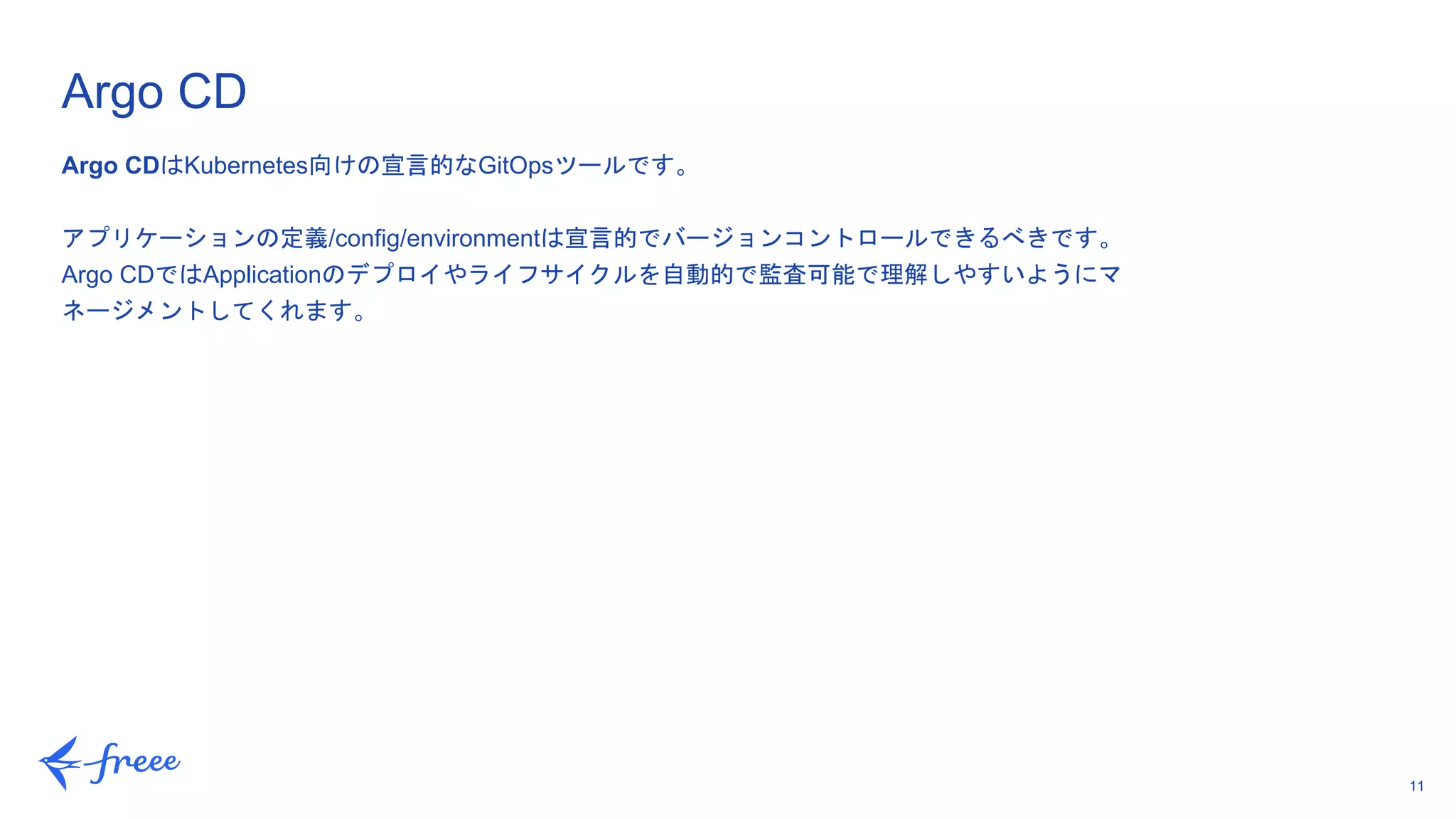 11
Argo CDはKubernetes向けの宣言的なGitOpsツールです。
アプリケーションの定義/config/environmentは宣言的でバージョンコントロールできるべきです。
Argo CDではApplicationのデプロイやライフサイクルを自動的で監査可能で理解しやすいようにマ
ネージメントしてくれます。
Argo CD
 