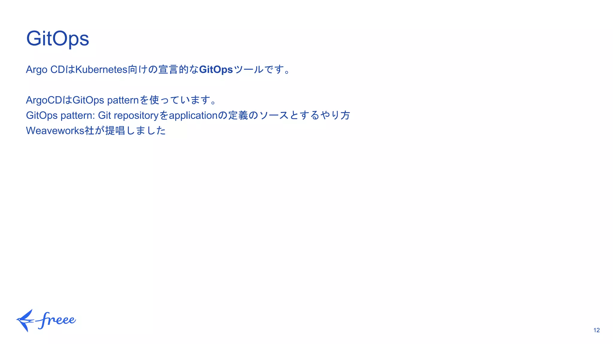 12
Argo CDはKubernetes向けの宣言的なGitOpsツールです。
ArgoCDはGitOps patternを使っています。
GitOps pattern: Git repositoryをapplicationの定義のソースとするやり方
Weaveworks社が提唱しました
GitOps
 