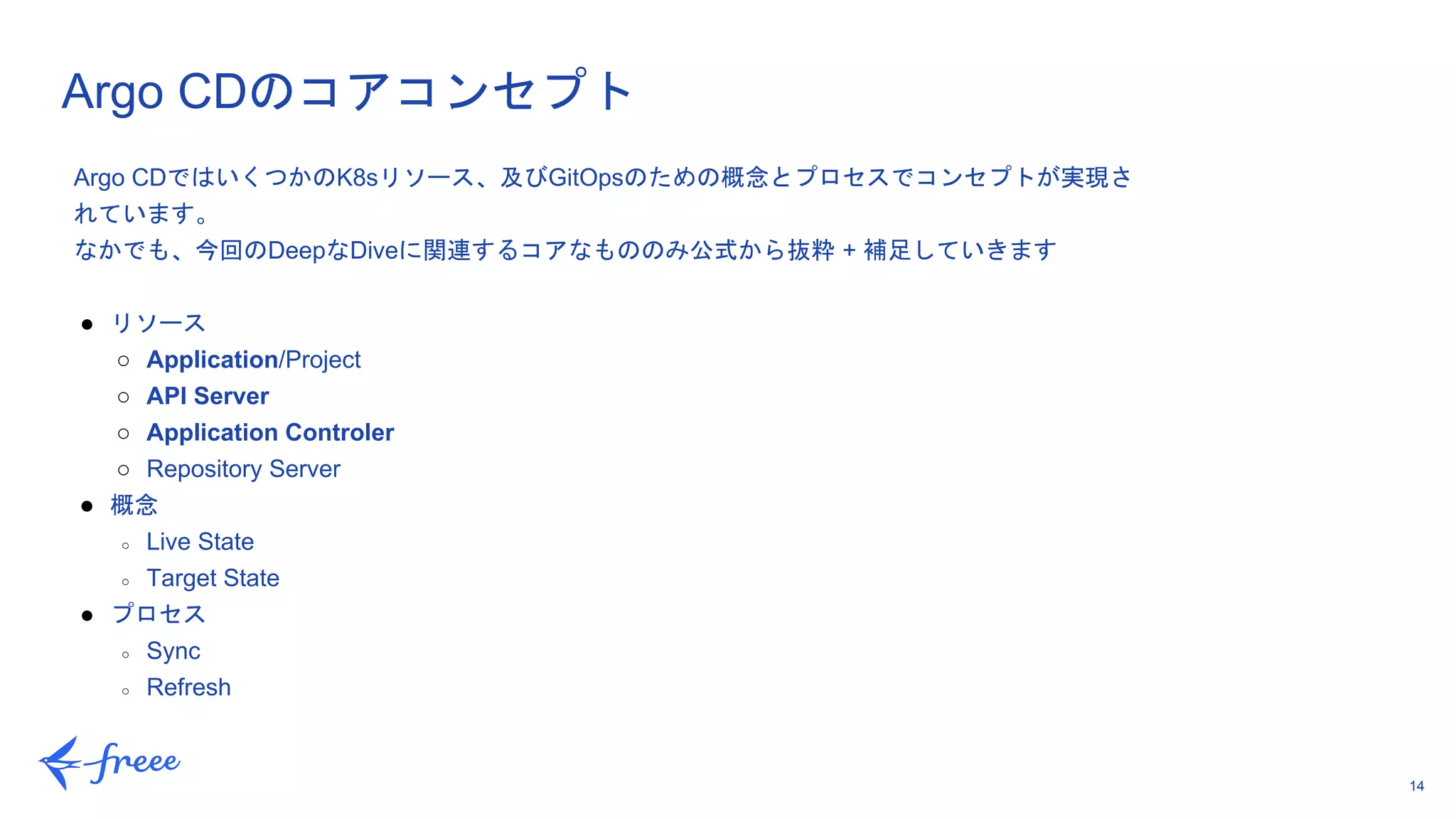 14
Argo CDのコアコンセプト
Argo CDではいくつかのK8sリソース、及びGitOpsのための概念とプロセスでコンセプトが実現さ
れています。
なかでも、今回のDeepなDiveに関連するコアなもののみ公式から抜粋 + 補足していきます
● リソース
○ Application/Project
○ API Server
○ Application Controler
○ Repository Server
● 概念
○ Live State
○ Target State
● プロセス
○ Sync
○ Refresh
 