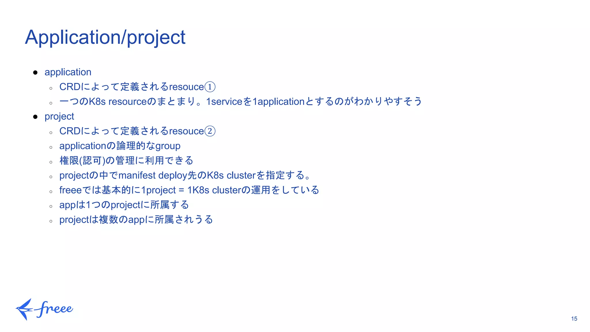 15
Application/project
● application
○ CRDによって定義されるresouce①
○ 一つのK8s resourceのまとまり。1serviceを1applicationとするのがわかりやすそう
● project
○ CRDによって定義されるresouce②
○ applicationの論理的なgroup
○ 権限(認可)の管理に利用できる
○ projectの中でmanifest deploy先のK8s clusterを指定する。
○ freeeでは基本的に1project = 1K8s clusterの運用をしている
○ appは1つのprojectに所属する
○ projectは複数のappに所属されうる
 
