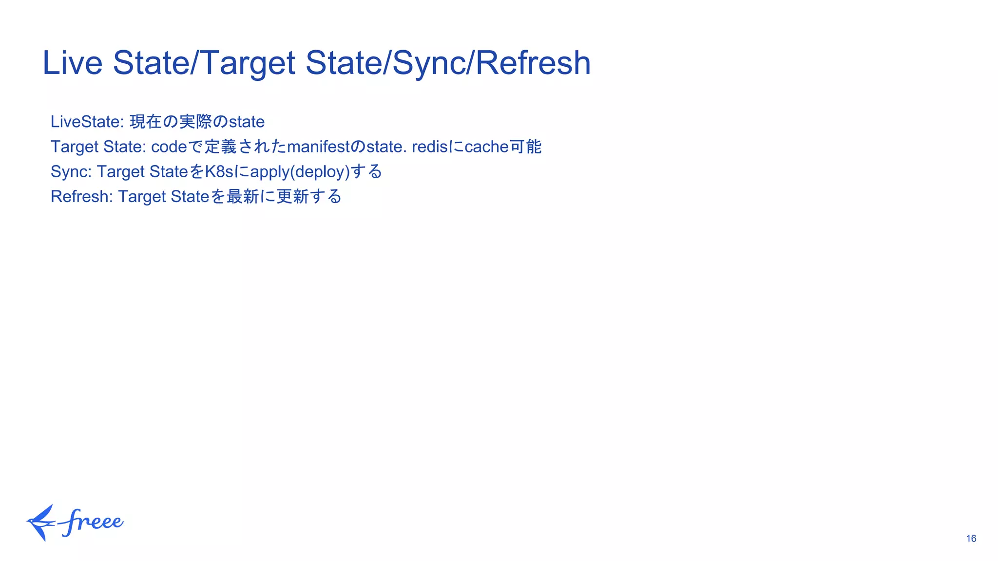 16
Live State/Target State/Sync/Refresh
LiveState: 現在の実際のstate
Target State: codeで定義されたmanifestのstate. redisにcache可能
Sync: Target StateをK8sにapply(deploy)する
Refresh: Target Stateを最新に更新する
 