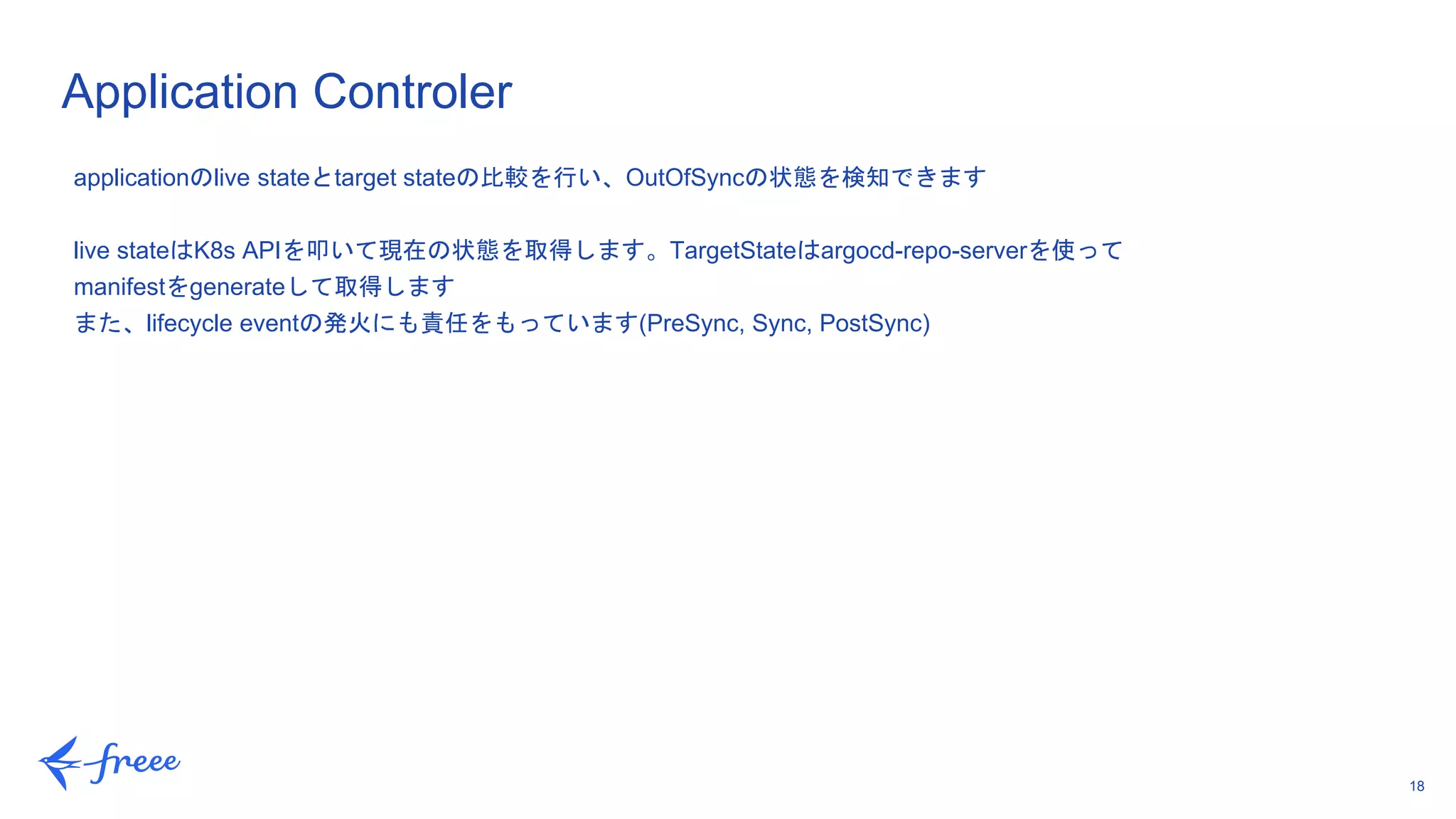 18
Application Controler
applicationのlive stateとtarget stateの比較を行い、OutOfSyncの状態を検知できます
live stateはK8s APIを叩いて現在の状態を取得します。TargetStateはargocd-repo-serverを使って
manifestをgenerateして取得します
また、lifecycle eventの発火にも責任をもっています(PreSync, Sync, PostSync)
 