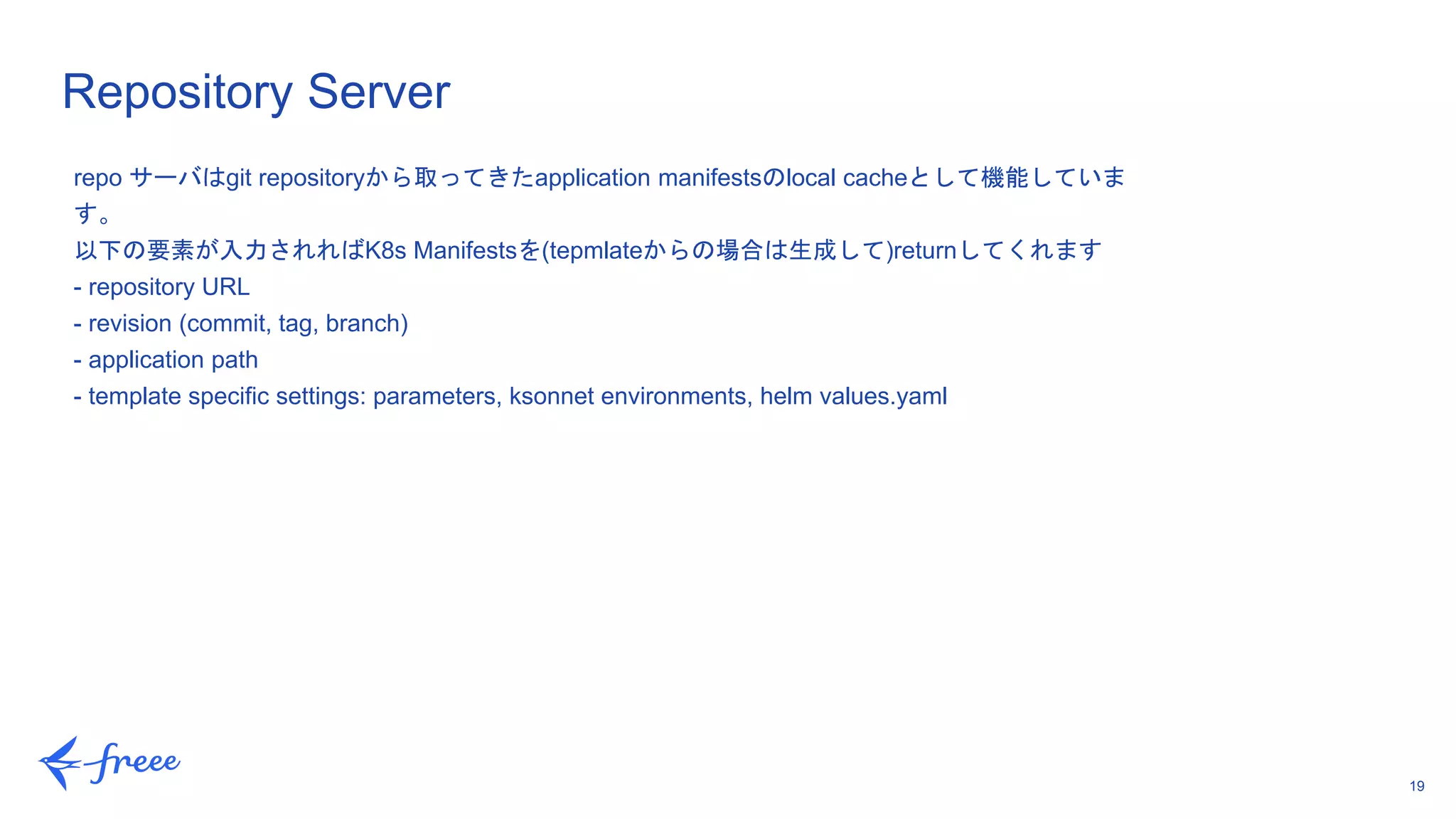19
Repository Server
repo サーバはgit repositoryから取ってきたapplication manifestsのlocal cacheとして機能していま
す。
以下の要素が入力されればK8s Manifestsを(tepmlateからの場合は生成して)returnしてくれます
- repository URL
- revision (commit, tag, branch)
- application path
- template specific settings: parameters, ksonnet environments, helm values.yaml
 