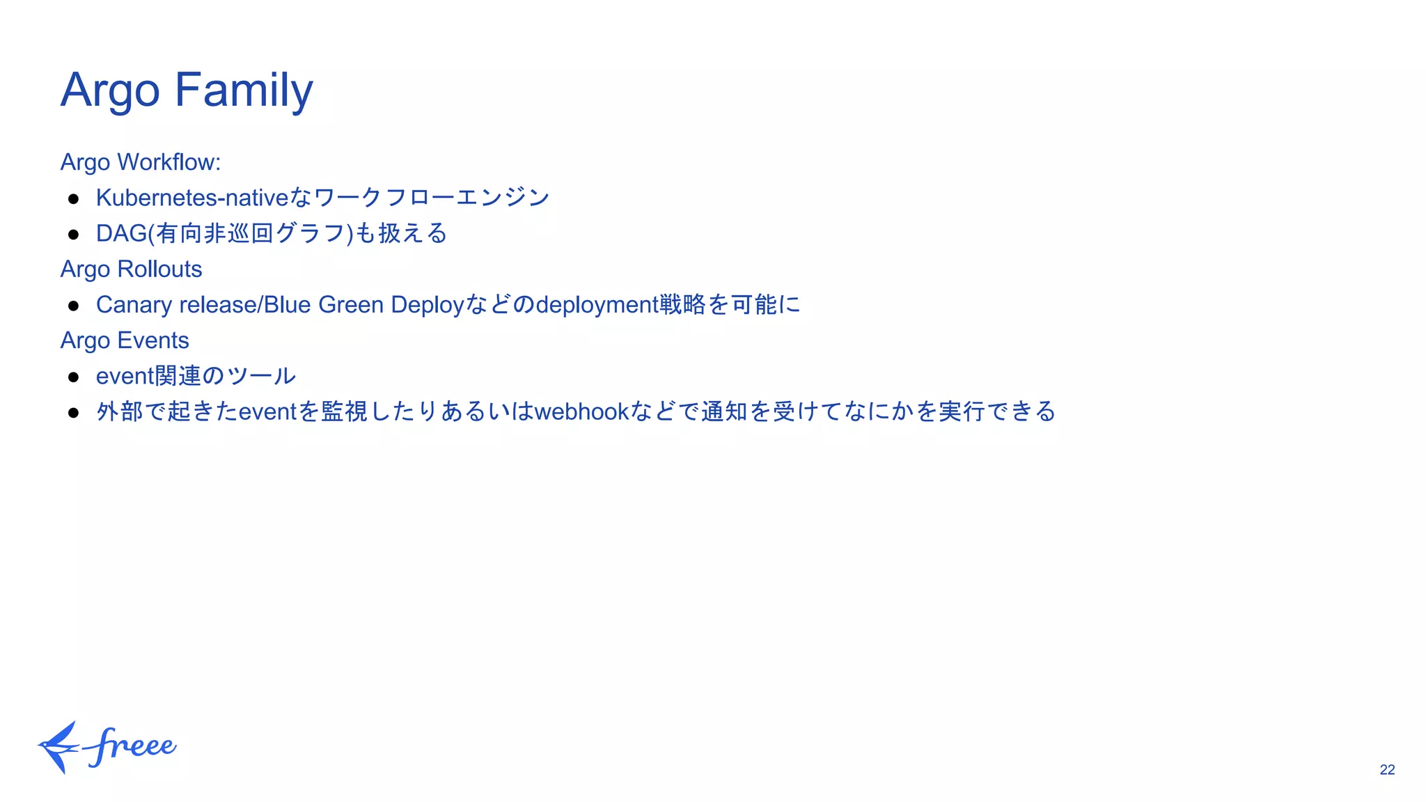 22
Argo Workflow:
● Kubernetes-nativeなワークフローエンジン
● DAG(有向非巡回グラフ)も扱える
Argo Rollouts
● Canary release/Blue Green Deployなどのdeployment戦略を可能に
Argo Events
● event関連のツール
● 外部で起きたeventを監視したりあるいはwebhookなどで通知を受けてなにかを実行できる
Argo Family
 