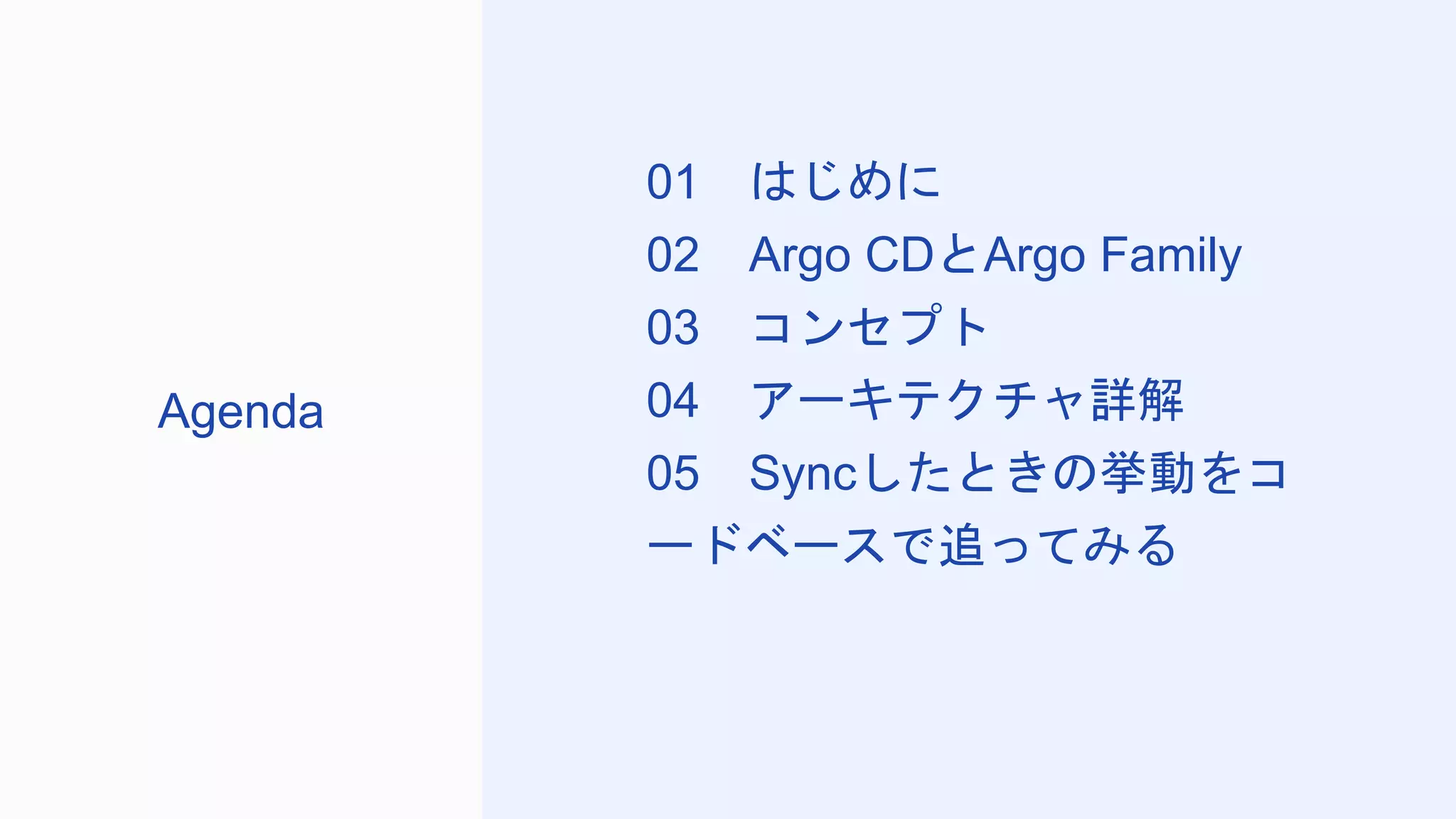 01 はじめに
02 Argo CDとArgo Family
03 コンセプト
04 アーキテクチャ詳解
05 Syncしたときの挙動をコ
ードベースで追ってみる
Agenda
 