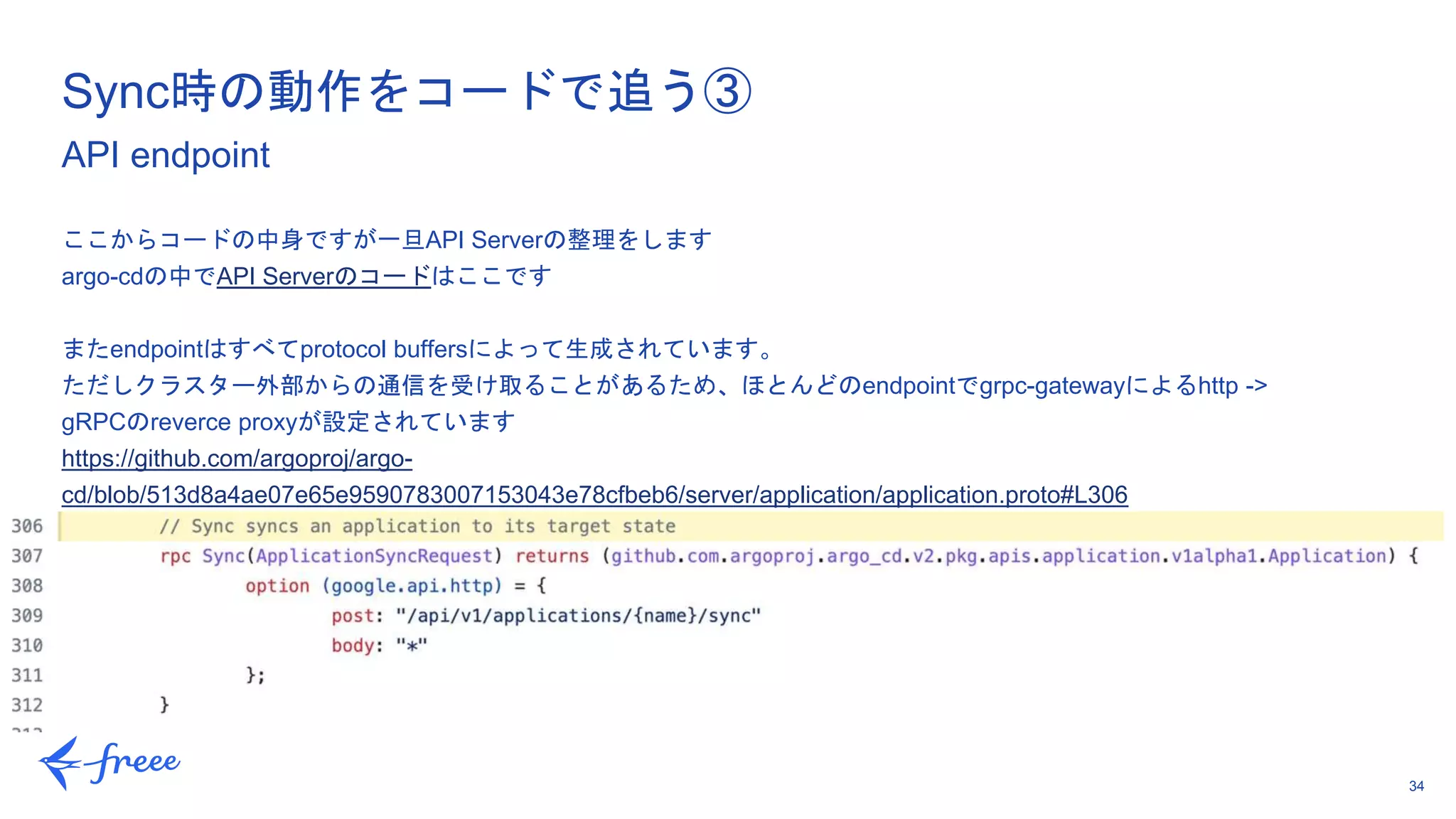 34
ここからコードの中身ですが一旦API Serverの整理をします
argo-cdの中でAPI Serverのコードはここです
またendpointはすべてprotocol buffersによって生成されています。
ただしクラスター外部からの通信を受け取ることがあるため、ほとんどのendpointでgrpc-gatewayによるhttp ->
gRPCのreverce proxyが設定されています
https://github.com/argoproj/argo-
cd/blob/513d8a4ae07e65e9590783007153043e78cfbeb6/server/application/application.proto#L306
Sync時の動作をコードで追う③
API endpoint
 