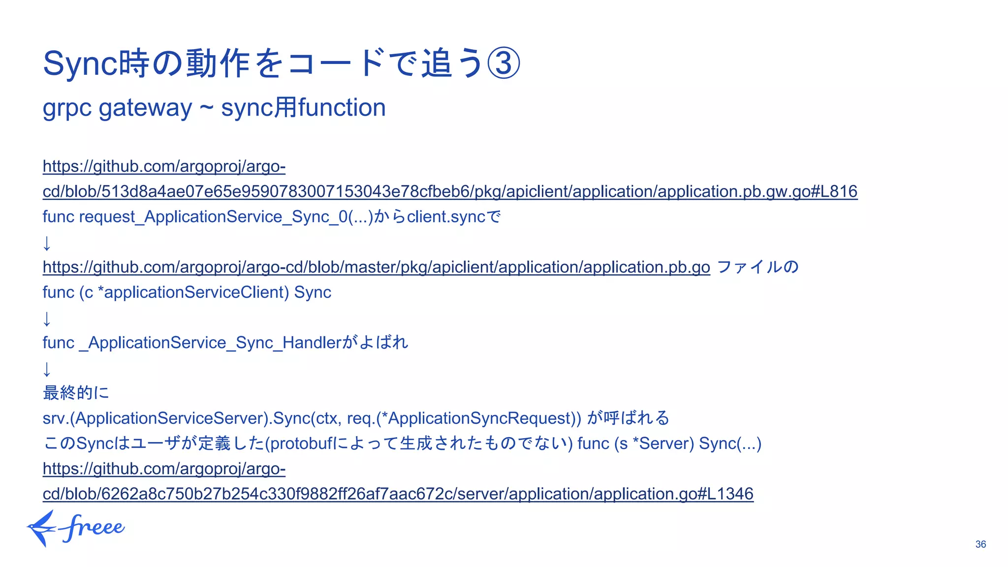 36
https://github.com/argoproj/argo-
cd/blob/513d8a4ae07e65e9590783007153043e78cfbeb6/pkg/apiclient/application/application.pb.gw.go#L816
func request_ApplicationService_Sync_0(...)からclient.syncで
↓
https://github.com/argoproj/argo-cd/blob/master/pkg/apiclient/application/application.pb.go ファイルの
func (c *applicationServiceClient) Sync
↓
func _ApplicationService_Sync_Handlerがよばれ
↓
最終的に
srv.(ApplicationServiceServer).Sync(ctx, req.(*ApplicationSyncRequest)) が呼ばれる
このSyncはユーザが定義した(protobufによって生成されたものでない) func (s *Server) Sync(...)
https://github.com/argoproj/argo-
cd/blob/6262a8c750b27b254c330f9882ff26af7aac672c/server/application/application.go#L1346
Sync時の動作をコードで追う③
grpc gateway ~ sync用function
 
