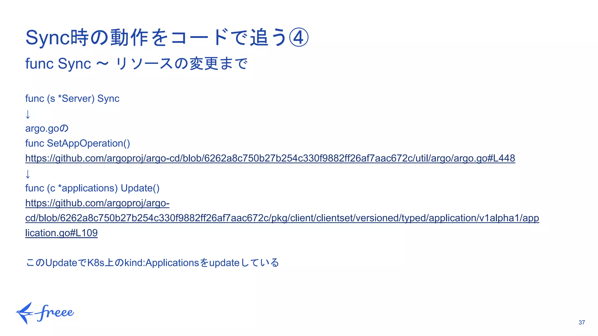 37
func (s *Server) Sync
↓
argo.goの
func SetAppOperation()
https://github.com/argoproj/argo-cd/blob/6262a8c750b27b254c330f9882ff26af7aac672c/util/argo/argo.go#L448
↓
func (c *applications) Update()
https://github.com/argoproj/argo-
cd/blob/6262a8c750b27b254c330f9882ff26af7aac672c/pkg/client/clientset/versioned/typed/application/v1alpha1/app
lication.go#L109
このUpdateでK8s上のkind:Applicationsをupdateしている
Sync時の動作をコードで追う④
func Sync 〜 リソースの変更まで
 