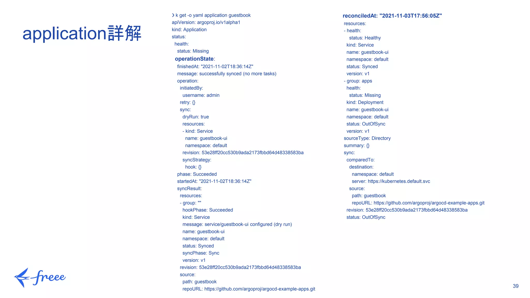 39
❯ k get -o yaml application guestbook
apiVersion: argoproj.io/v1alpha1
kind: Application
status:
health:
status: Missing
operationState:
finishedAt: "2021-11-02T18:36:14Z"
message: successfully synced (no more tasks)
operation:
initiatedBy:
username: admin
retry: {}
sync:
dryRun: true
resources:
- kind: Service
name: guestbook-ui
namespace: default
revision: 53e28ff20cc530b9ada2173fbbd64d48338583ba
syncStrategy:
hook: {}
phase: Succeeded
startedAt: "2021-11-02T18:36:14Z"
syncResult:
resources:
- group: ""
hookPhase: Succeeded
kind: Service
message: service/guestbook-ui configured (dry run)
name: guestbook-ui
namespace: default
status: Synced
syncPhase: Sync
version: v1
revision: 53e28ff20cc530b9ada2173fbbd64d48338583ba
source:
path: guestbook
repoURL: https://github.com/argoproj/argocd-example-apps.git
application詳解
reconciledAt: "2021-11-03T17:56:05Z"
resources:
- health:
status: Healthy
kind: Service
name: guestbook-ui
namespace: default
status: Synced
version: v1
- group: apps
health:
status: Missing
kind: Deployment
name: guestbook-ui
namespace: default
status: OutOfSync
version: v1
sourceType: Directory
summary: {}
sync:
comparedTo:
destination:
namespace: default
server: https://kubernetes.default.svc
source:
path: guestbook
repoURL: https://github.com/argoproj/argocd-example-apps.git
revision: 53e28ff20cc530b9ada2173fbbd64d48338583ba
status: OutOfSync
 