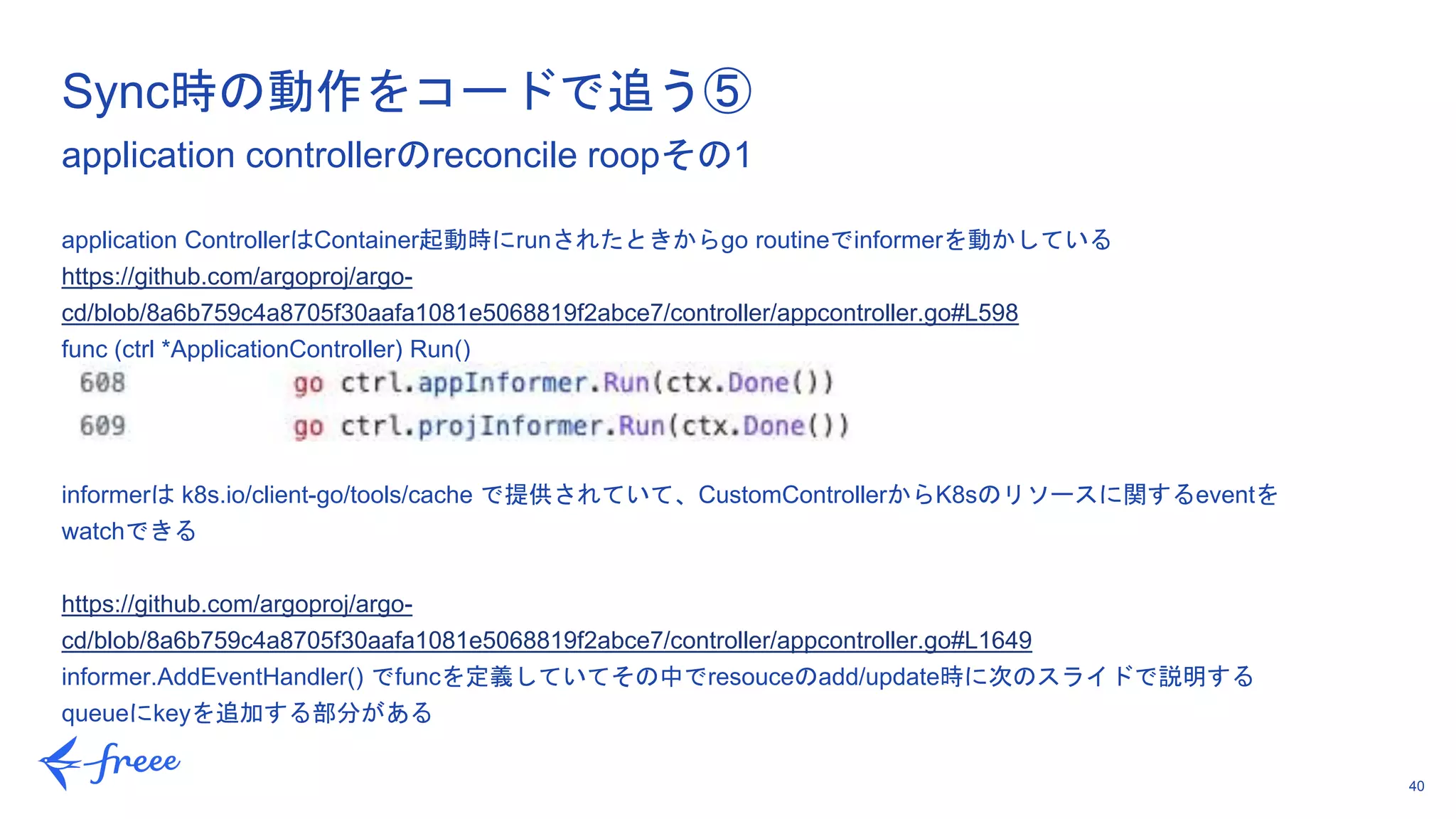 40
application ControllerはContainer起動時にrunされたときからgo routineでinformerを動かしている
https://github.com/argoproj/argo-
cd/blob/8a6b759c4a8705f30aafa1081e5068819f2abce7/controller/appcontroller.go#L598
func (ctrl *ApplicationController) Run()
informerは k8s.io/client-go/tools/cache で提供されていて、CustomControllerからK8sのリソースに関するeventを
watchできる
https://github.com/argoproj/argo-
cd/blob/8a6b759c4a8705f30aafa1081e5068819f2abce7/controller/appcontroller.go#L1649
informer.AddEventHandler() でfuncを定義していてその中でresouceのadd/update時に次のスライドで説明する
queueにkeyを追加する部分がある
Sync時の動作をコードで追う⑤
application controllerのreconcile roopその1
 