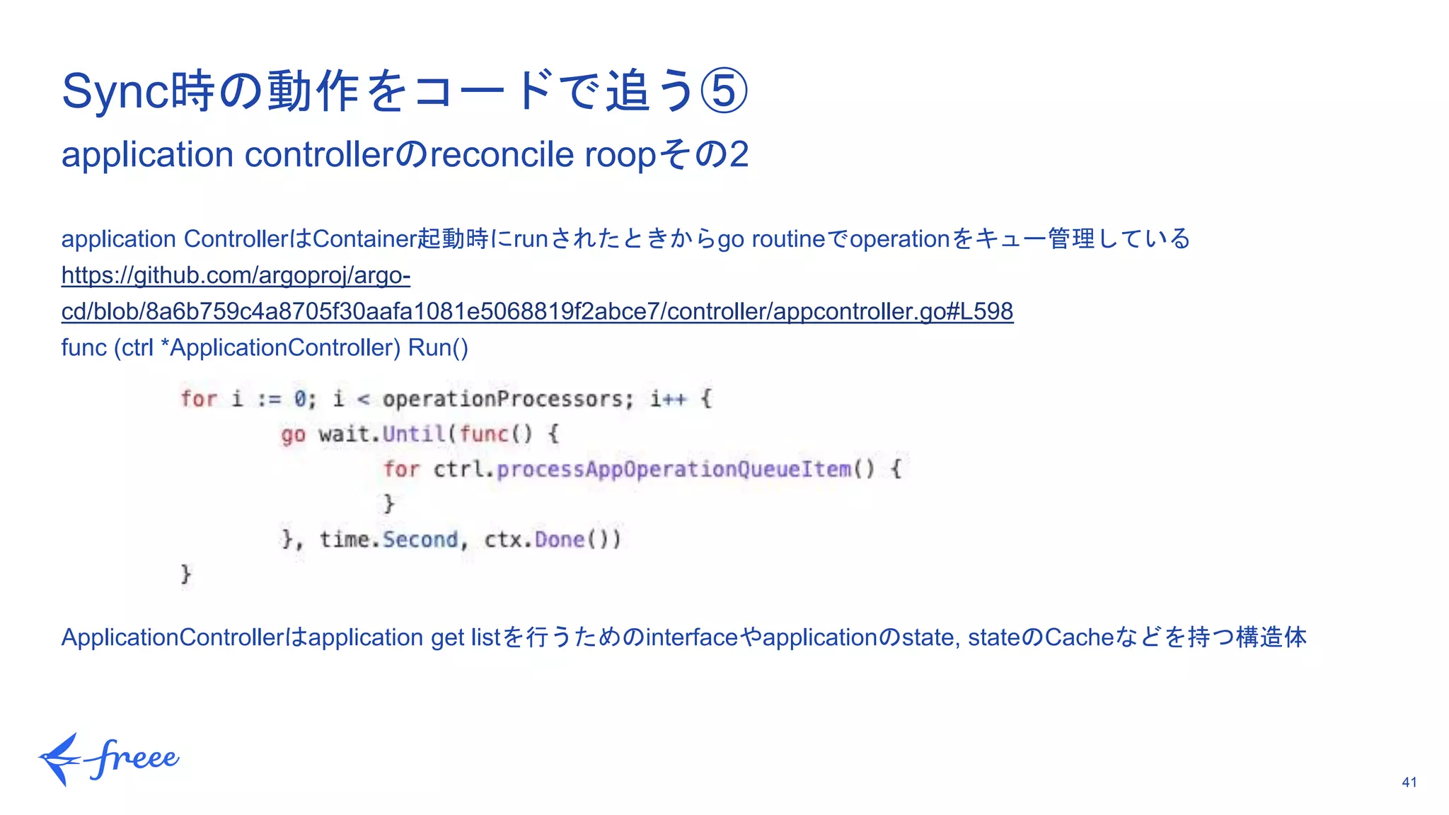 41
application ControllerはContainer起動時にrunされたときからgo routineでoperationをキュー管理している
https://github.com/argoproj/argo-
cd/blob/8a6b759c4a8705f30aafa1081e5068819f2abce7/controller/appcontroller.go#L598
func (ctrl *ApplicationController) Run()
ApplicationControllerはapplication get listを行うためのinterfaceやapplicationのstate, stateのCacheなどを持つ構造体
Sync時の動作をコードで追う⑤
application controllerのreconcile roopその2
 