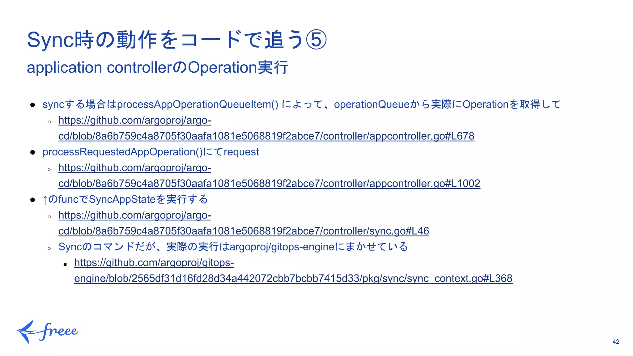 42
● syncする場合はprocessAppOperationQueueItem() によって、operationQueueから実際にOperationを取得して
○ https://github.com/argoproj/argo-
cd/blob/8a6b759c4a8705f30aafa1081e5068819f2abce7/controller/appcontroller.go#L678
● processRequestedAppOperation()にてrequest
○ https://github.com/argoproj/argo-
cd/blob/8a6b759c4a8705f30aafa1081e5068819f2abce7/controller/appcontroller.go#L1002
● ↑のfuncでSyncAppStateを実行する
○ https://github.com/argoproj/argo-
cd/blob/8a6b759c4a8705f30aafa1081e5068819f2abce7/controller/sync.go#L46
○ Syncのコマンドだが、実際の実行はargoproj/gitops-engineにまかせている
■ https://github.com/argoproj/gitops-
engine/blob/2565df31d16fd28d34a442072cbb7bcbb7415d33/pkg/sync/sync_context.go#L368
Sync時の動作をコードで追う⑤
application controllerのOperation実行
 