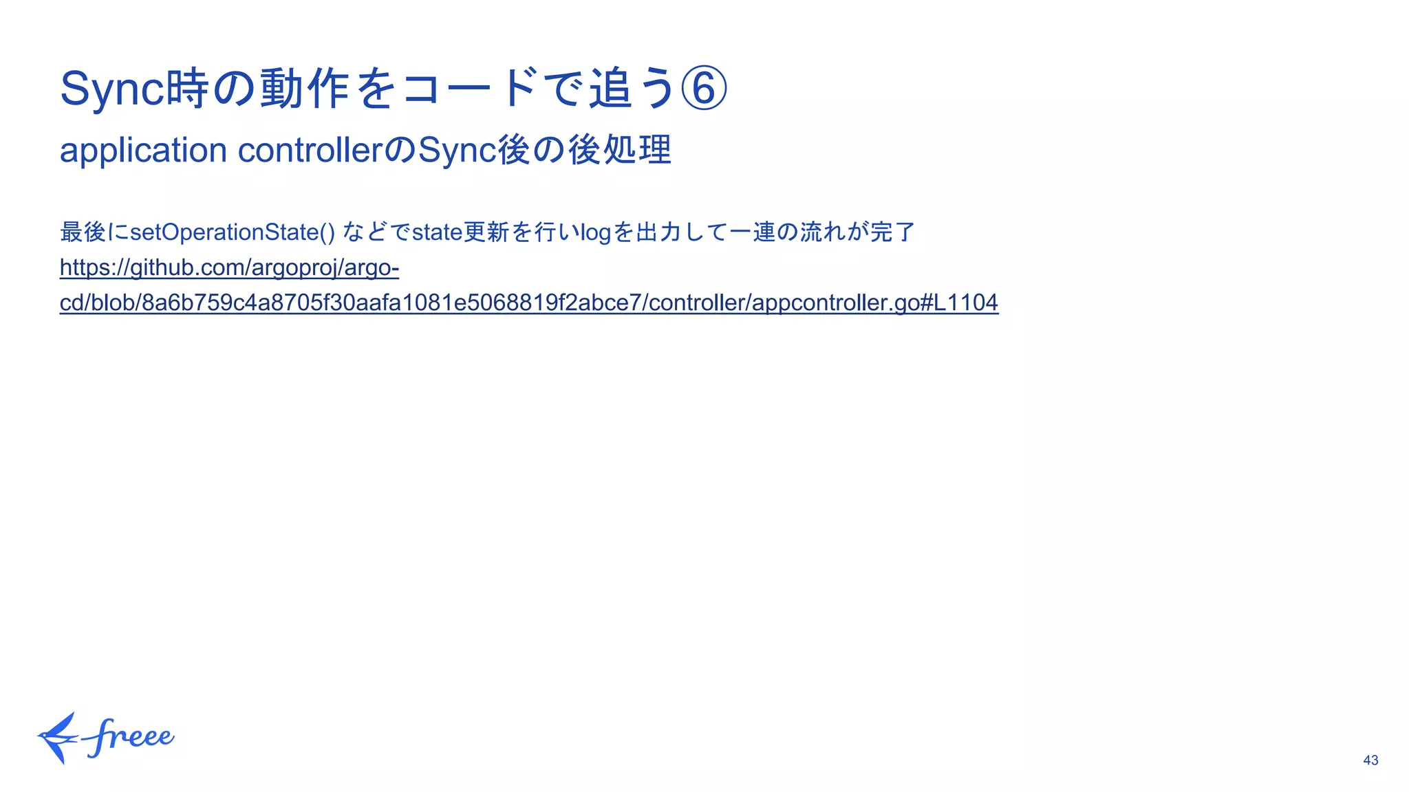 43
最後にsetOperationState() などでstate更新を行いlogを出力して一連の流れが完了
https://github.com/argoproj/argo-
cd/blob/8a6b759c4a8705f30aafa1081e5068819f2abce7/controller/appcontroller.go#L1104
Sync時の動作をコードで追う⑥
application controllerのSync後の後処理
 