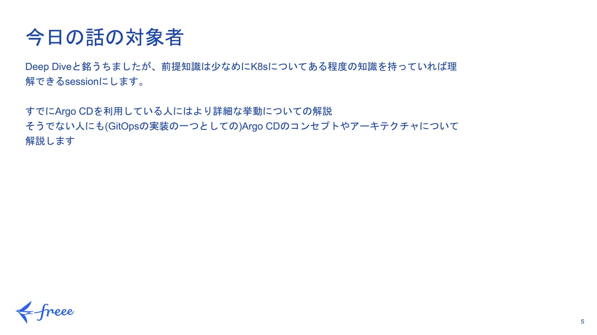 5
今日の話の対象者
Deep Diveと銘うちましたが、前提知識は少なめにK8sについてある程度の知識を持っていれば理
解できるsessionにします。
すでにArgo CDを利用している人にはより詳細な挙動についての解説
そうでない人にも(GitOpsの実装の一つとしての)Argo CDのコンセプトやアーキテクチャについて
解説します
 