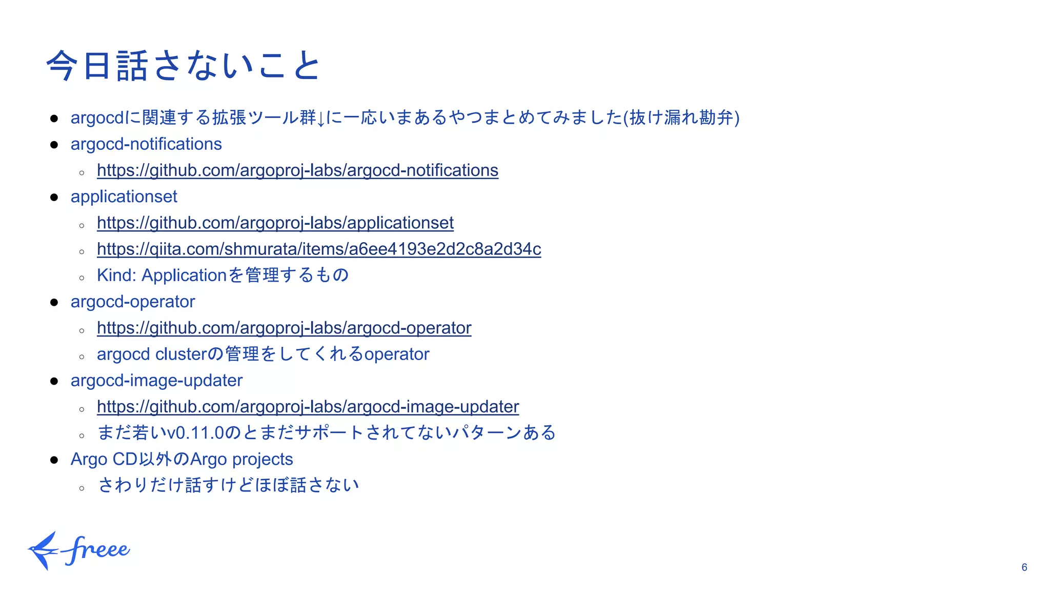 6
今日話さないこと
● argocdに関連する拡張ツール群↓に一応いまあるやつまとめてみました(抜け漏れ勘弁)
● argocd-notifications
○ https://github.com/argoproj-labs/argocd-notifications
● applicationset
○ https://github.com/argoproj-labs/applicationset
○ https://qiita.com/shmurata/items/a6ee4193e2d2c8a2d34c
○ Kind: Applicationを管理するもの
● argocd-operator
○ https://github.com/argoproj-labs/argocd-operator
○ argocd clusterの管理をしてくれるoperator
● argocd-image-updater
○ https://github.com/argoproj-labs/argocd-image-updater
○ まだ若いv0.11.0のとまだサポートされてないパターンある
● Argo CD以外のArgo projects
○ さわりだけ話すけどほぼ話さない
 