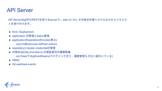 17
API Server
API ServerはgRPC/RESTを受けるserverで、web UI, CLI, その他の外部システムなどからリクエス
トを受け付けます。
● Kind: Deployment
● application の管理とstatus管理
● applicationのoperationのinvoke(発火)
○ sync/rollback/user-defined actions
● repositoryとcluster credentialの管理
● 外部のidentity providersとの認証認可の権限移譲
○ ex) freeeではgithubのteamsでログインできて、権限管理もそれに紐付いている)
● RBAC
● Git webhook events
 
