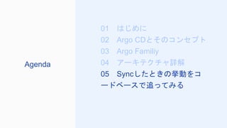 01 はじめに
02 Argo CDとそのコンセプト
03 Argo Familiy
04 アーキテクチャ詳解
05 Syncしたときの挙動をコ
ードベースで追ってみる
Agenda
 