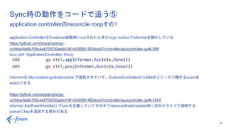 40
application ControllerはContainer起動時にrunされたときからgo routineでinformerを動かしている
https://github.com/argoproj/argo-
cd/blob/8a6b759c4a8705f30aafa1081e5068819f2abce7/controller/appcontroller.go#L598
func (ctrl *ApplicationController) Run()
informerは k8s.io/client-go/tools/cache で提供されていて、CustomControllerからK8sのリソースに関するeventを
watchできる
https://github.com/argoproj/argo-
cd/blob/8a6b759c4a8705f30aafa1081e5068819f2abce7/controller/appcontroller.go#L1649
informer.AddEventHandler() でfuncを定義していてその中でresouceのadd/update時に次のスライドで説明する
queueにkeyを追加する部分がある
Sync時の動作をコードで追う⑤
application controllerのreconcile roopその1
 
