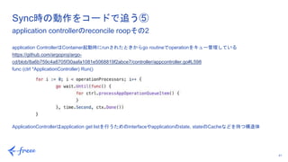 41
application ControllerはContainer起動時にrunされたときからgo routineでoperationをキュー管理している
https://github.com/argoproj/argo-
cd/blob/8a6b759c4a8705f30aafa1081e5068819f2abce7/controller/appcontroller.go#L598
func (ctrl *ApplicationController) Run()
ApplicationControllerはapplication get listを行うためのinterfaceやapplicationのstate, stateのCacheなどを持つ構造体
Sync時の動作をコードで追う⑤
application controllerのreconcile roopその2
 