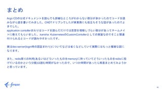 46
Argo CDの公式ドキュメントを読んでも詳細なところがわからない部分が多かったのでコードを読
みながら図を書いてみました。CNDTドリブンでしたが実業務にも役立ちそうな話があったのでよ
きでした。
application contollerまわりはコードを読んだだけでは思想を理解しづらい部分があってチームメイ
トに教えてもらいました。:kansha: KubernetesのCustomContollerとしての実装なのでそこと関連
付けられるとコードが読みやすかったです。
実はdex-server(login時の認証まわり)についてなどは省くなどしていて実際にはもっと複雑な図に
なります。
また、redis周りの利用(あるいはどういったものをmemoryに持っていてどういったものをredisに投
げているのかという分類)は読む時間がなかったので、いつか時間があったら再度まとめてみようか
と思っています。
まとめ
 