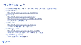 6
今日話さないこと
● argocdに関連する拡張ツール群↓に一応いまあるやつまとめてみました(抜け漏れ勘弁)
● argocd-notifications
○ https://github.com/argoproj-labs/argocd-notifications
● applicationset
○ https://github.com/argoproj-labs/applicationset
○ https://qiita.com/shmurata/items/a6ee4193e2d2c8a2d34c
○ Kind: Applicationを管理するもの
● argocd-operator
○ https://github.com/argoproj-labs/argocd-operator
○ argocd clusterの管理をしてくれるoperator
● argocd-image-updater
○ https://github.com/argoproj-labs/argocd-image-updater
○ まだ若いv0.11.0のとまだサポートされてないパターンある
● Argo CD以外のArgo projects
○ さわりだけ話すけどほぼ話さない
 