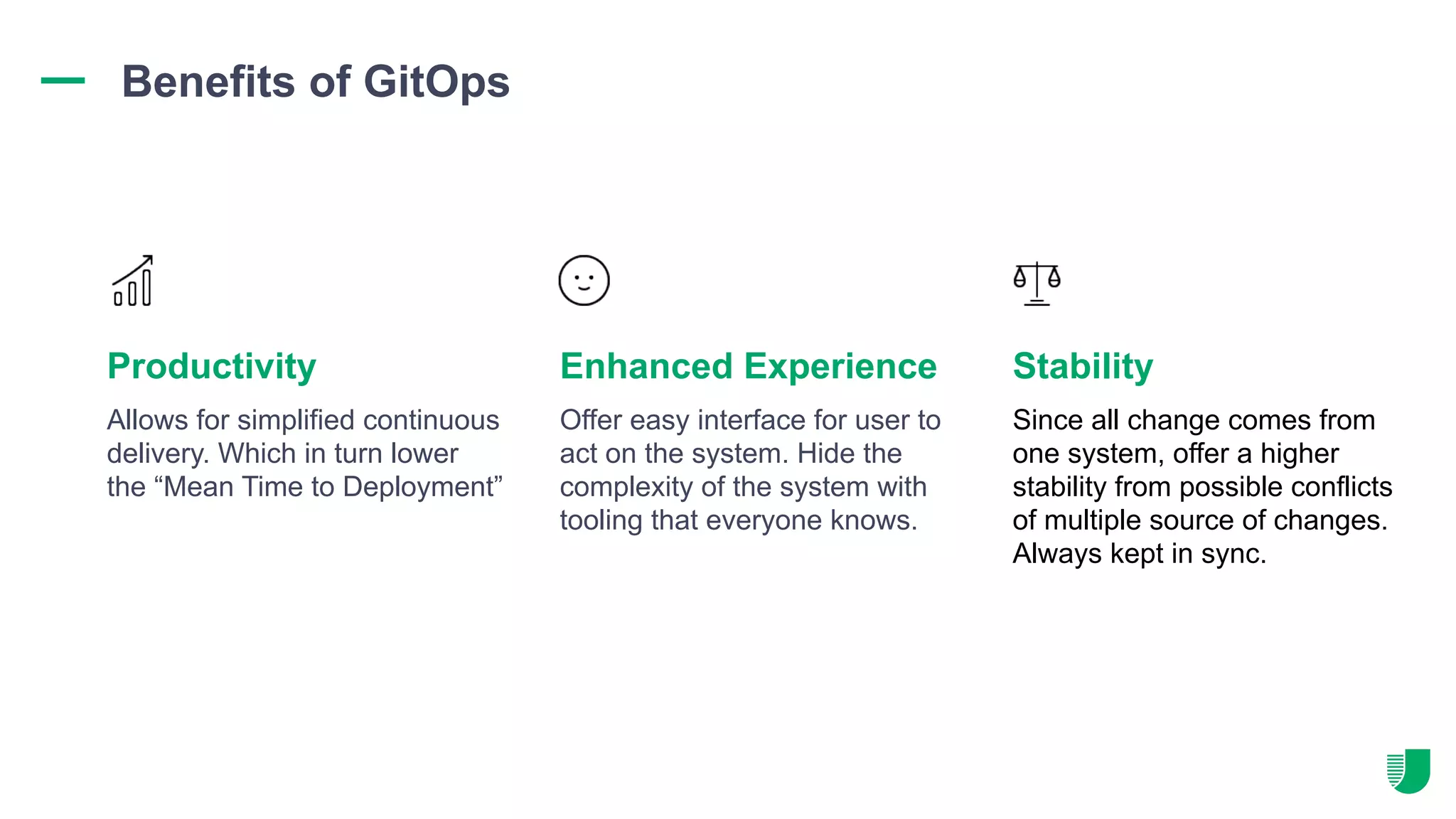 Allows for simplified continuous delivery. Which in turn lower the “Mean Time to Deployment” Offer easy interface for user to act on the system. Hide the complexity of the system with tooling that everyone knows. Since all change comes from one system, offer a higher stability from possible conflicts of multiple source of changes. Always kept in sync. Productivity Enhanced Experience Stability Benefits of GitOps